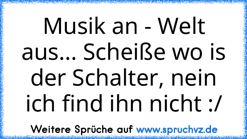 Musik an - Welt aus... Scheiße wo is der Schalter, nein ich find ihn nicht :/