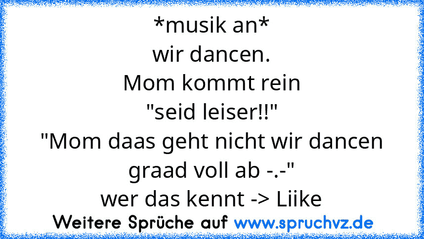 *musik an*
wir dancen.
Mom kommt rein
"seid leiser!!"
"Mom daas geht nicht wir dancen graad voll ab -.-"
wer das kennt -> Liike