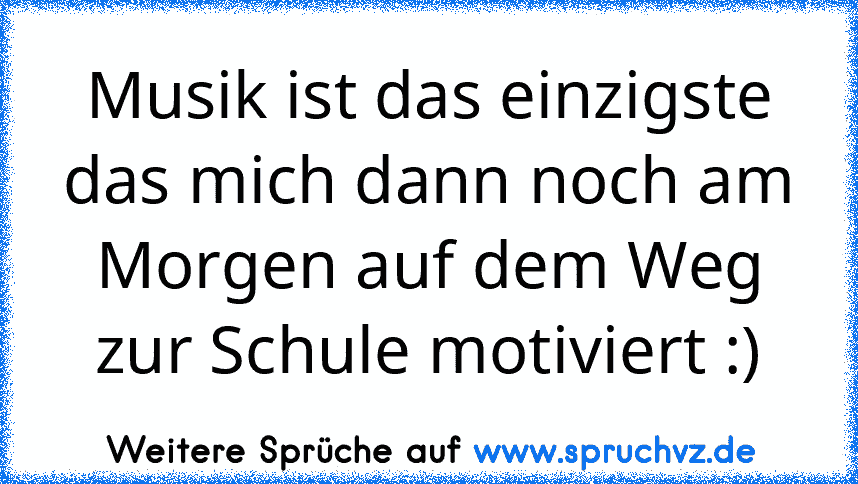 Musik ist das einzigste das mich dann noch am Morgen auf dem Weg zur Schule motiviert :)