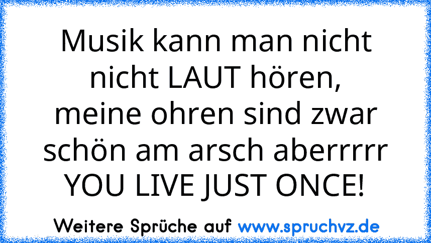 Musik kann man nicht nicht LAUT hören,
meine ohren sind zwar schön am arsch aberrrrr YOU LIVE JUST ONCE!