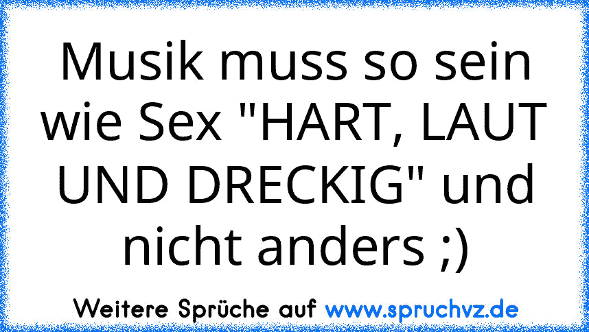 Musik muss so sein wie Sex "HART, LAUT UND DRECKIG" und nicht anders ;)