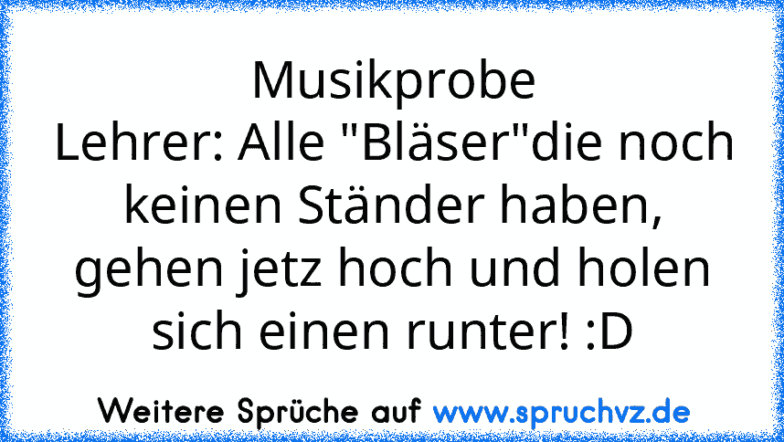 Musikprobe
Lehrer: Alle "Bläser"die noch keinen Ständer haben, gehen jetz hoch und holen sich einen runter! :D