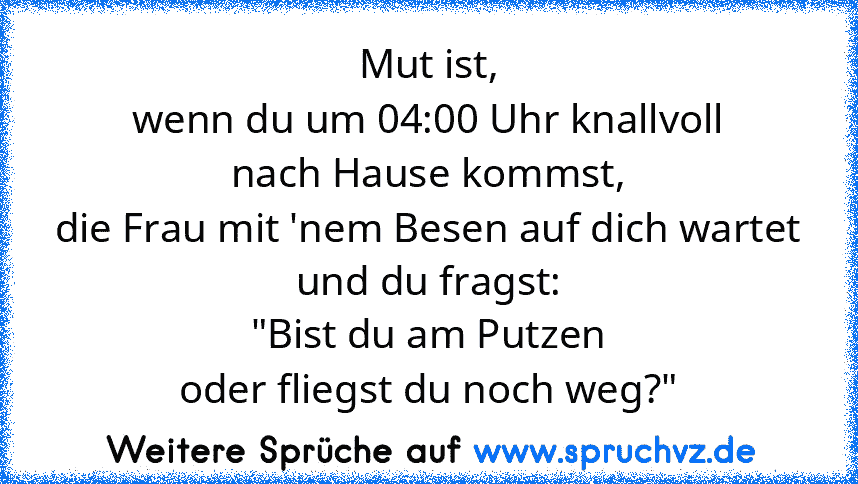 Mut ist,
wenn du um 04:00 Uhr knallvoll
nach Hause kommst,
die Frau mit 'nem Besen auf dich wartet
und du fragst:
"Bist du am Putzen
oder fliegst du noch weg?"