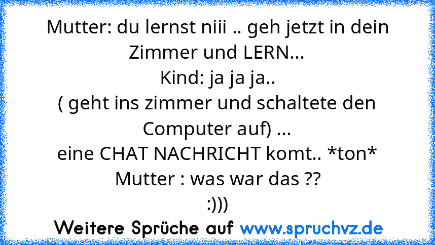 Mutter: du lernst niii .. geh jetzt in dein Zimmer und LERN...
Kind: ja ja ja..
( geht ins zimmer und schaltete den Computer auf) ...
eine CHAT NACHRICHT komt.. *ton*
Mutter : was war das ??
:)))