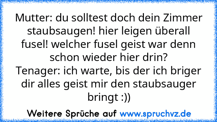 Mutter: du solltest doch dein Zimmer staubsaugen! hier leigen überall fusel! welcher fusel geist war denn schon wieder hier drin?
Tenager: ich warte, bis der ich briger dir alles geist mir den staubsauger bringt :))