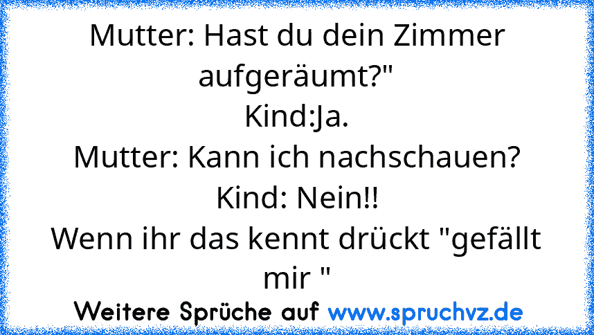 Mutter: Hast du dein Zimmer aufgeräumt?"
Kind:Ja.
Mutter: Kann ich nachschauen?
Kind: Nein!!
Wenn ihr das kennt drückt "gefällt mir "