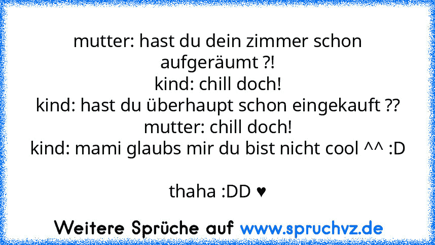 mutter: hast du dein zimmer schon aufgeräumt ?!
kind: chill doch!
kind: hast du überhaupt schon eingekauft ??
mutter: chill doch!
kind: mami glaubs mir du bist nicht cool ^^ :D 
thaha :DD ♥