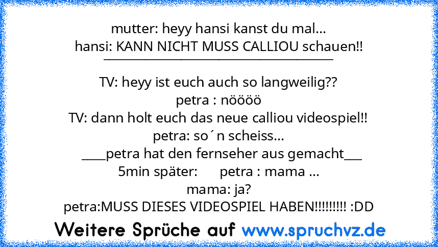 mutter: heyy hansi kanst du mal...
hansi: KANN NICHT MUSS CALLIOU schauen!!
______________________________________
TV: heyy ist euch auch so langweilig??
petra : nöööö
TV: dann holt euch das neue calliou videospiel!!
petra: so´n scheiss...
  ____petra hat den fernseher aus gemacht___
5min später:      petra : mama ...
mama: ja?
petra:MUSS DIESES VIDEOSPIEL HABEN!!!!!!!!! :DD