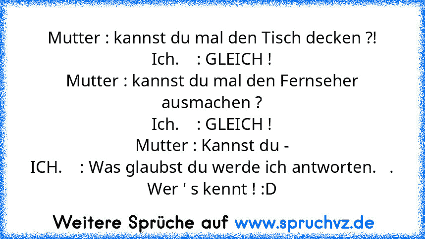 Mutter : kannst du mal den Tisch decken ?!
Ich.    : GLEICH !
Mutter : kannst du mal den Fernseher ausmachen ?
Ich.    : GLEICH !
Mutter : Kannst du -
ICH.    : Was glaubst du werde ich antworten.   .
Wer ' s kennt ! :D