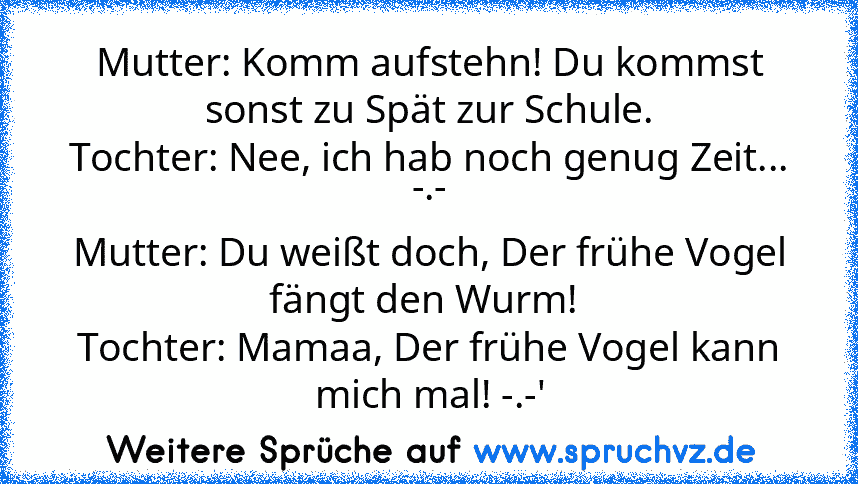 Mutter: Komm aufstehn! Du kommst sonst zu Spät zur Schule.
Tochter: Nee, ich hab noch genug Zeit... -.-
Mutter: Du weißt doch, Der frühe Vogel fängt den Wurm! 
Tochter: Mamaa, Der frühe Vogel kann mich mal! -.-'