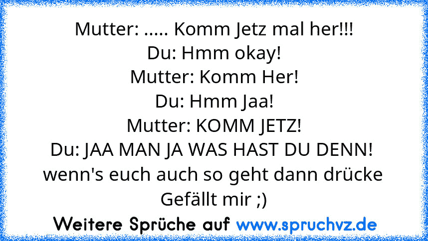 Mutter: ..... Komm Jetz mal her!!!
Du: Hmm okay!
Mutter: Komm Her!
Du: Hmm Jaa!
Mutter: KOMM JETZ!
Du: JAA MAN JA WAS HAST DU DENN! 
wenn's euch auch so geht dann drücke Gefällt mir ;)