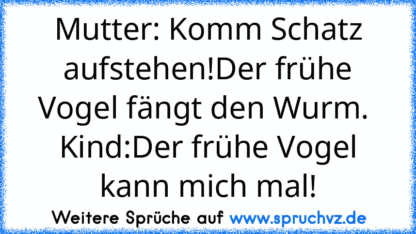 Mutter: Komm Schatz aufstehen!Der frühe Vogel fängt den Wurm. 
Kind:Der frühe Vogel kann mich mal!