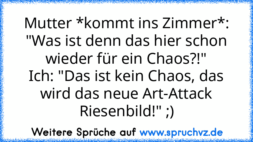 Mutter *kommt ins Zimmer*: "Was ist denn das hier schon wieder für ein Chaos?!"
Ich: "Das ist kein Chaos, das wird das neue Art-Attack Riesenbild!" ;)