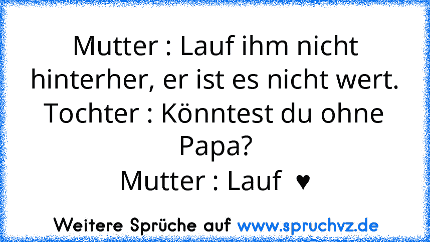 Mutter : Lauf ihm nicht hinterher, er ist es nicht wert.
Tochter : Könntest du ohne Papa?
Mutter : Lauf  ♥