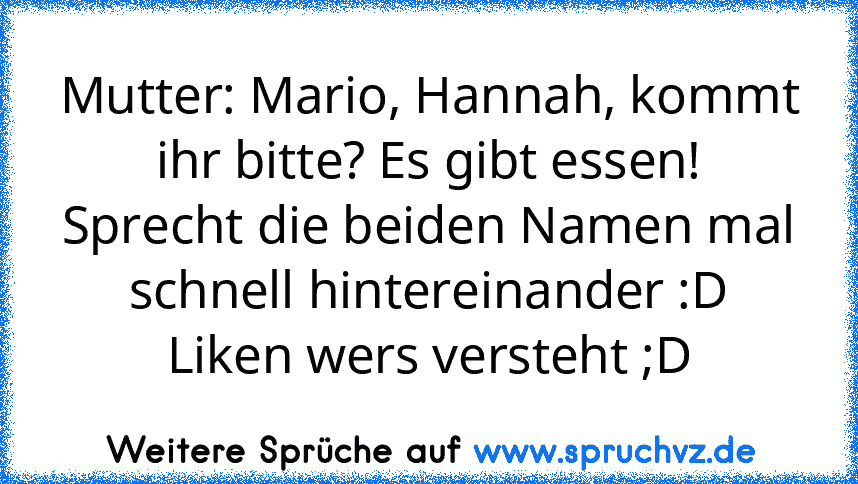 Mutter: Mario, Hannah, kommt ihr bitte? Es gibt essen!
Sprecht die beiden Namen mal schnell hintereinander :D
Liken wers versteht ;D