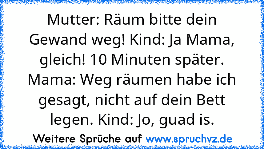 Mutter: Räum bitte dein Gewand weg! Kind: Ja Mama, gleich! 10 Minuten später. Mama: Weg räumen habe ich gesagt, nicht auf dein Bett legen. Kind: Jo, guad is.