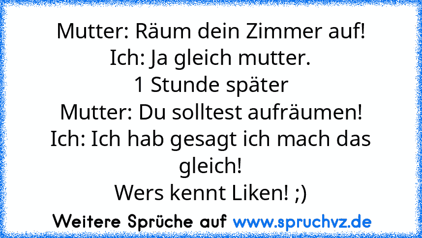 Mutter: Räum dein Zimmer auf!
Ich: Ja gleich mutter.
1 Stunde später
Mutter: Du solltest aufräumen!
Ich: Ich hab gesagt ich mach das gleich!
Wers kennt Liken! ;)