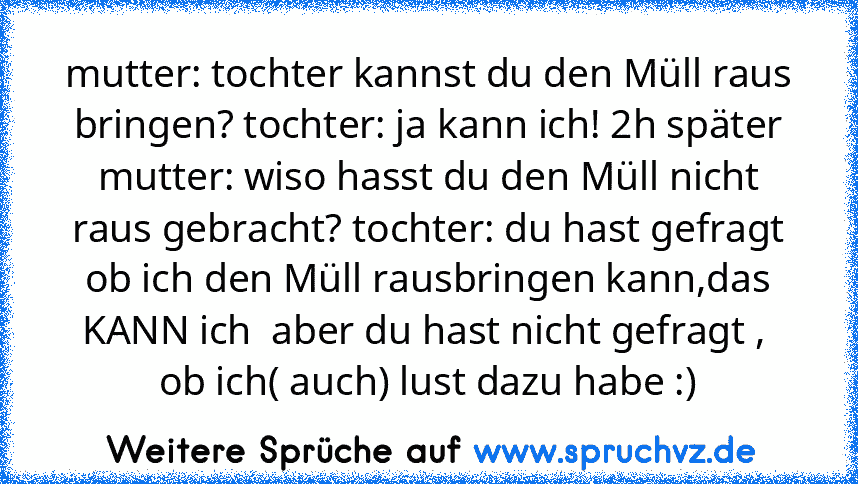 mutter: tochter kannst du den Müll raus bringen? tochter: ja kann ich! 2h später
mutter: wiso hasst du den Müll nicht raus gebracht? tochter: du hast gefragt ob ich den Müll rausbringen kann,das KANN ich  aber du hast nicht gefragt ,  ob ich( auch) lust dazu habe :)