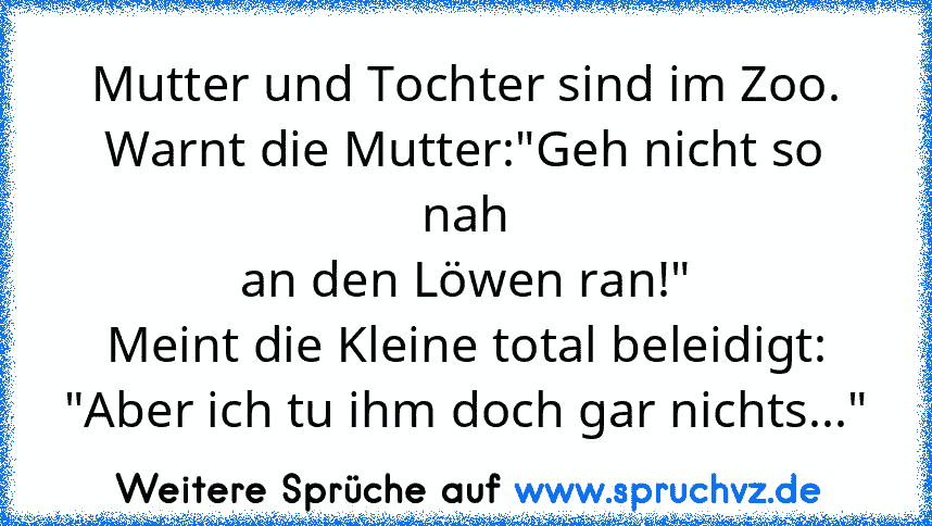 Mutter und Tochter sind im Zoo.
Warnt die Mutter:"Geh nicht so nah
an den Löwen ran!"
Meint die Kleine total beleidigt:
"Aber ich tu ihm doch gar nichts..."