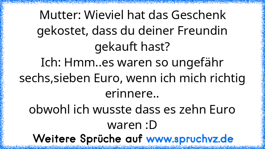 Mutter: Wieviel hat das Geschenk gekostet, dass du deiner Freundin gekauft hast?
Ich: Hmm..es waren so ungefähr sechs,sieben Euro, wenn ich mich richtig erinnere..
obwohl ich wusste dass es zehn Euro waren :D