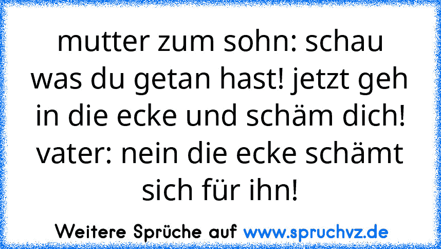 mutter zum sohn: schau was du getan hast! jetzt geh in die ecke und schäm dich!
vater: nein die ecke schämt sich für ihn!