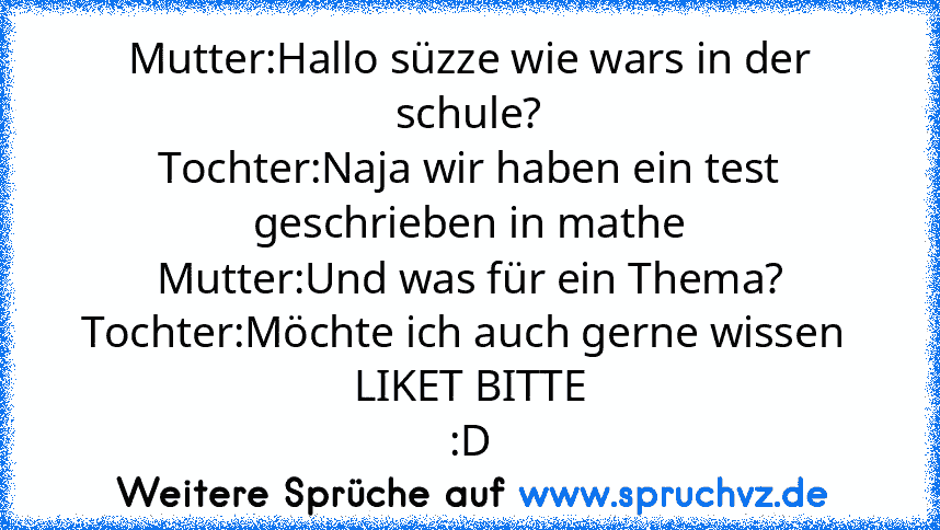 Mutter:Hallo süzze wie wars in der schule?
Tochter:Naja wir haben ein test geschrieben in mathe
Mutter:Und was für ein Thema?
Tochter:Möchte ich auch gerne wissen 
LIKET BITTE
:D