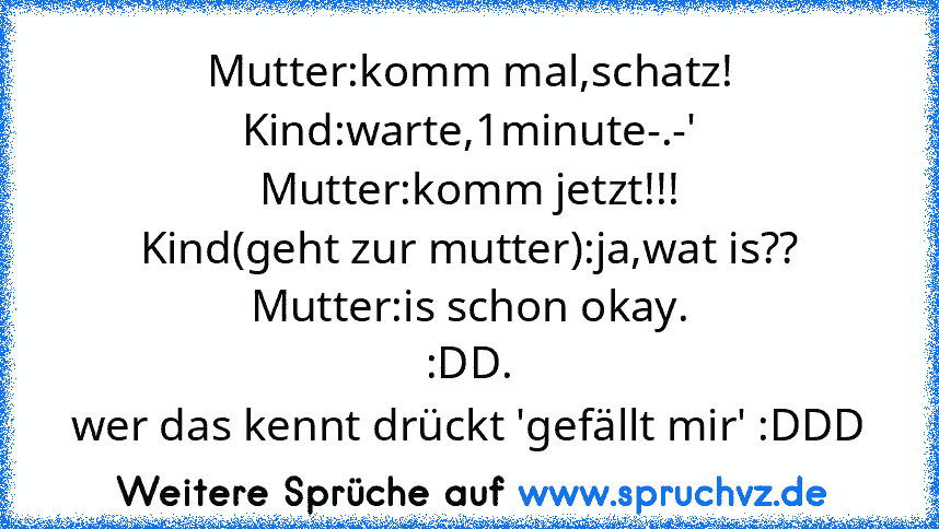 Mutter:komm mal,schatz!
Kind:warte,1minute-.-'
Mutter:komm jetzt!!!
Kind(geht zur mutter):ja,wat is??
Mutter:is schon okay.
:DD.
wer das kennt drückt 'gefällt mir' :DDD