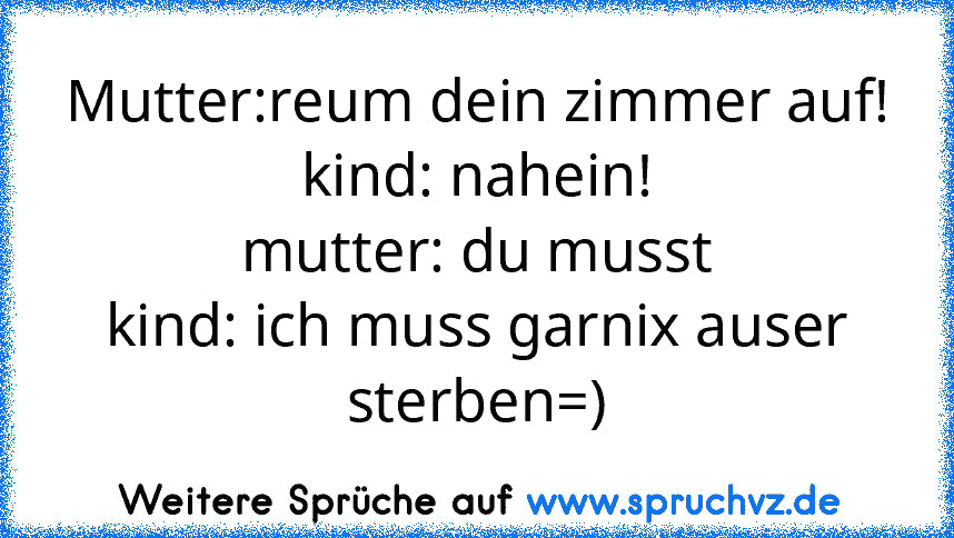 Mutter:reum dein zimmer auf!
kind: nahein!
mutter: du musst
kind: ich muss garnix auser sterben=)