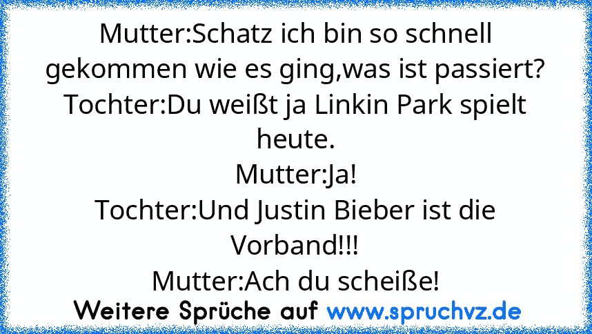 Mutter:Schatz ich bin so schnell gekommen wie es ging,was ist passiert?
Tochter:Du weißt ja Linkin Park spielt heute.
Mutter:Ja!
Tochter:Und Justin Bieber ist die Vorband!!!
Mutter:Ach du scheiße!