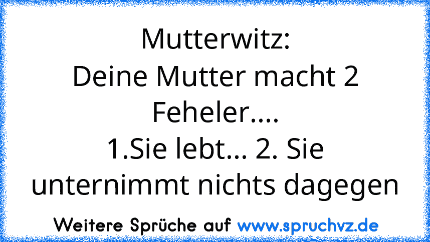 Mutterwitz:
Deine Mutter macht 2 Feheler....
1.Sie lebt... 2. Sie unternimmt nichts dagegen