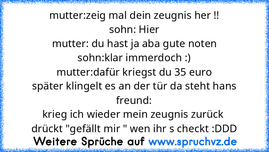 mutter:zeig mal dein zeugnis her !!
sohn: Hier
mutter: du hast ja aba gute noten
sohn:klar immerdoch :)
mutter:dafür kriegst du 35 euro
später klingelt es an der tür da steht hans freund:
krieg ich wieder mein zeugnis zurück 
drückt "gefällt mir " wen ihr s checkt :DDD