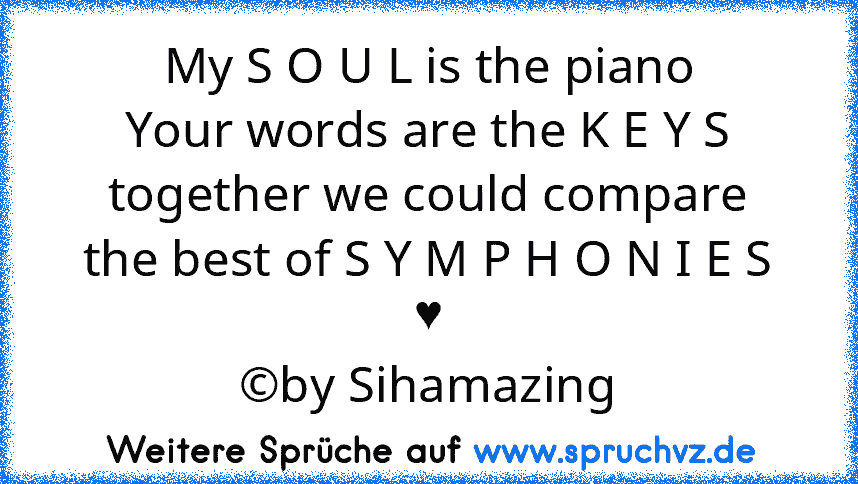 My S O U L is the piano
Your words are the K E Y S
together we could compare
the best of S Y M P H O N I E S
♥
©by Sihamazing