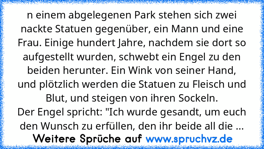 n einem abgelegenen Park stehen sich zwei nackte Statuen gegenüber, ein Mann und eine Frau. Einige hundert Jahre, nachdem sie dort so aufgestellt wurden, schwebt ein Engel zu den beiden herunter. Ein Wink von seiner Hand, und plötzlich werden die Statuen zu Fleisch und Blut, und steigen von ihren Sockeln.
Der Engel spricht: "Ich wurde gesandt, um euch den Wunsch zu erfüllen, den ihr beide all d...