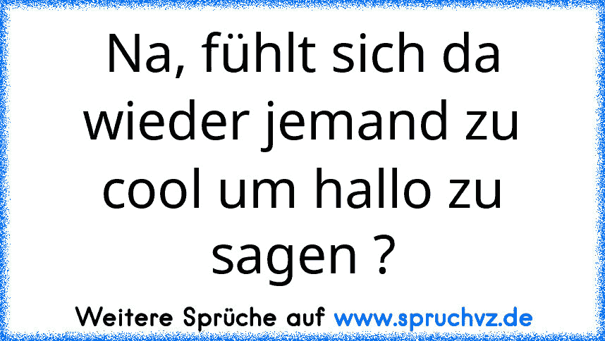 Na, fühlt sich da wieder jemand zu cool um hallo zu sagen ?