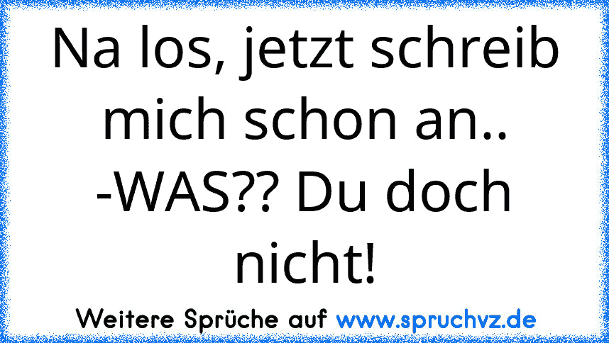 Na los, jetzt schreib mich schon an.. -WAS?? Du doch nicht!