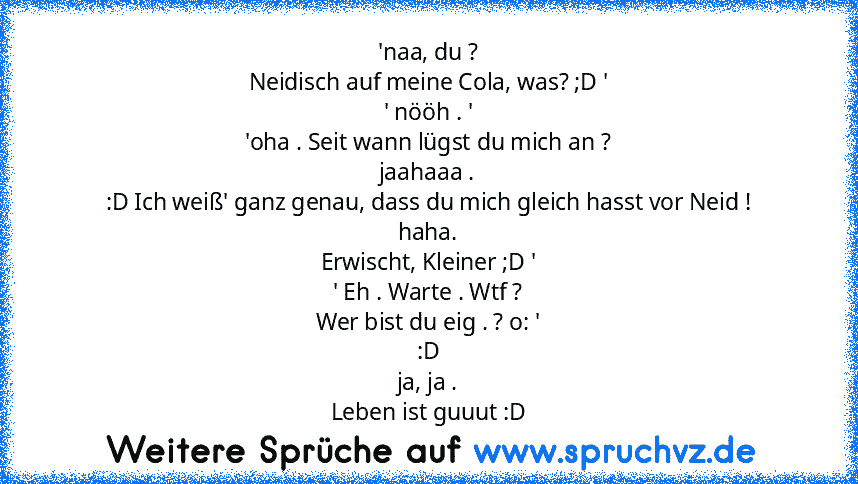 'naa, du ?
Neidisch auf meine Cola, was? ;D '
' nööh . '
'oha . Seit wann lügst du mich an ?
jaahaaa .
:D Ich weiß' ganz genau, dass du mich gleich hasst vor Neid !
haha.
Erwischt, Kleiner ;D '
' Eh . Warte . Wtf ?
Wer bist du eig . ? o: '
:D
ja, ja .
Leben ist guuut :D