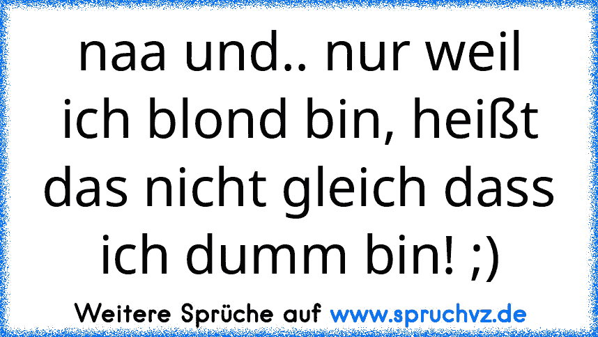 naa und.. nur weil ich blond bin, heißt das nicht gleich dass ich dumm bin! ;)