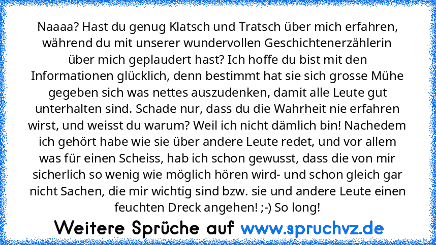 Naaaa? Hast du genug Klatsch und Tratsch über mich erfahren, während du mit unserer wundervollen Geschichtenerzählerin über mich geplaudert hast? Ich hoffe du bist mit den Informationen glücklich, denn bestimmt hat sie sich grosse Mühe gegeben sich was nettes auszudenken, damit alle Leute gut unterhalten sind. Schade nur, dass du die Wahrheit nie erfahren wirst, und weisst du warum? Weil ich ni...