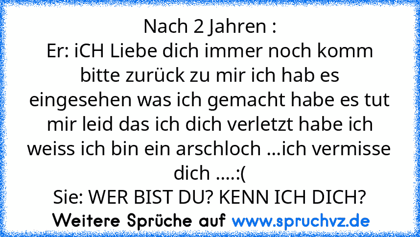 Nach 2 Jahren :
Er: iCH Liebe dich immer noch komm bitte zurück zu mir ich hab es eingesehen was ich gemacht habe es tut mir leid das ich dich verletzt habe ich weiss ich bin ein arschloch ...ich vermisse dich ....:(
Sie: WER BIST DU? KENN ICH DICH?