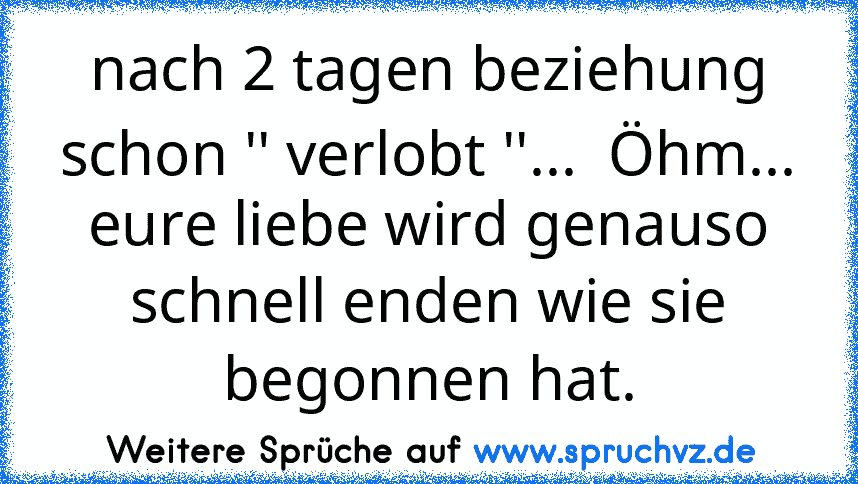 nach 2 tagen beziehung schon '' verlobt ''...  Öhm... eure liebe wird genauso schnell enden wie sie begonnen hat.