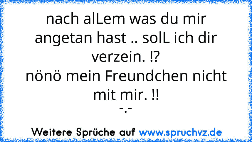 nach alLem was du mir angetan hast .. solL ich dir verzein. !?
nönö mein Freundchen nicht mit mir. !!
-.-