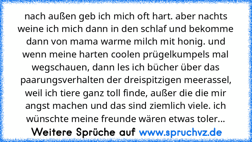 nach außen geb ich mich oft hart. aber nachts weine ich mich dann in den schlaf und bekomme dann von mama warme milch mit honig. und wenn meine harten coolen prügelkumpels mal wegschauen, dann les ich bücher über das paarungsverhalten der dreispitzigen meerassel, weil ich tiere ganz toll finde, außer die die mir angst machen und das sind ziemlich viele. ich wünschte meine freunde wären etwas to...