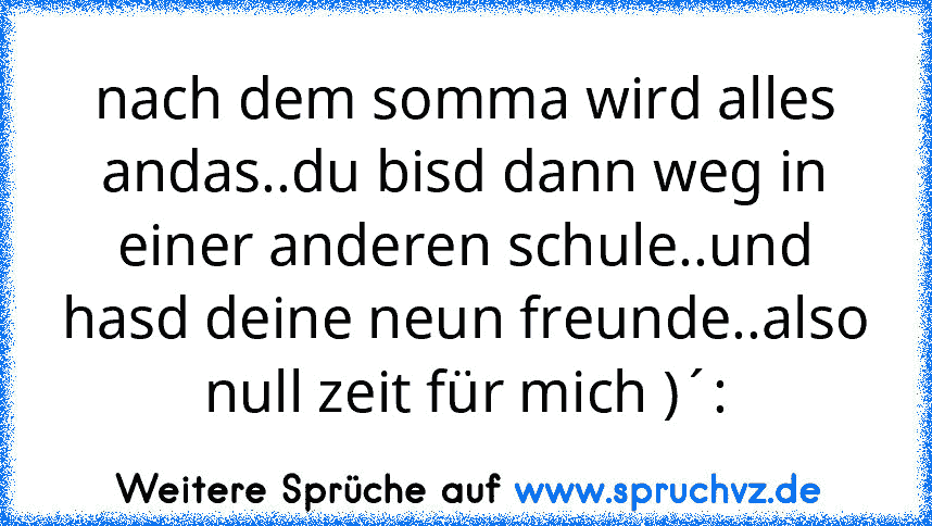 nach dem somma wird alles andas..du bisd dann weg in einer anderen schule..und hasd deine neun freunde..also null zeit für mich )´: