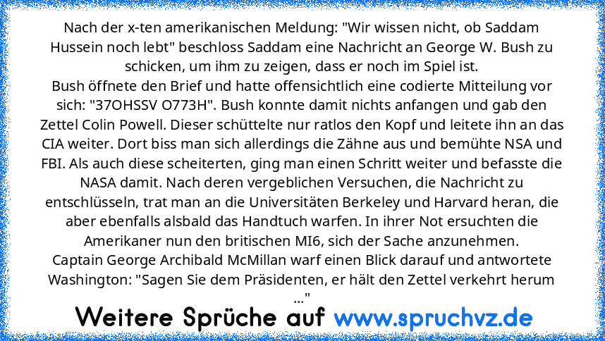 Nach der x-ten amerikanischen Meldung: "Wir wissen nicht, ob Saddam Hussein noch lebt" beschloss Saddam eine Nachricht an George W. Bush zu schicken, um ihm zu zeigen, dass er noch im Spiel ist.
Bush öffnete den Brief und hatte offensichtlich eine codierte Mitteilung vor sich: "37OHSSV O773H". Bush konnte damit nichts anfangen und gab den Zettel Colin Powell. Dieser schüttelte nur ratlos den Ko...