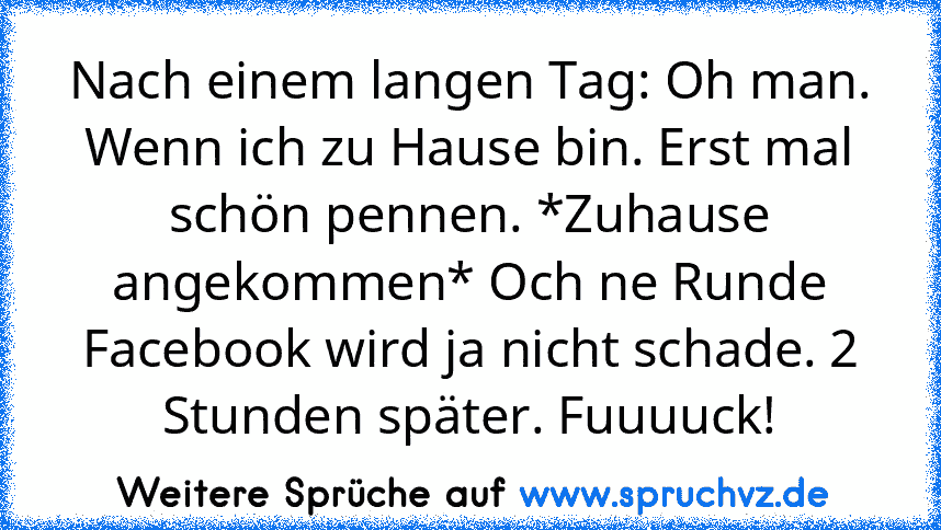 Nach einem langen Tag: Oh man. Wenn ich zu Hause bin. Erst mal schön pennen. *Zuhause angekommen* Och ne Runde Facebook wird ja nicht schade. 2 Stunden später. Fuuuuck!