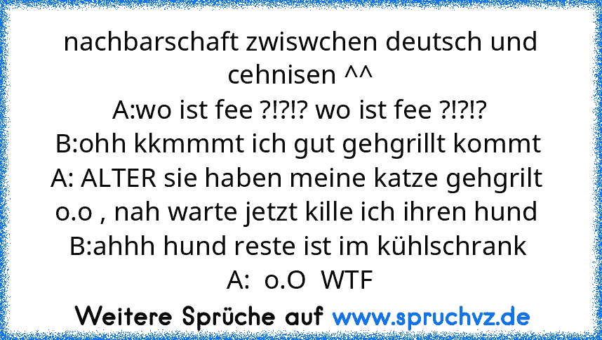 nachbarschaft zwiswchen deutsch und cehnisen ^^
A:wo ist fee ?!?!? wo ist fee ?!?!?
B:ohh kkmmmt ich gut gehgrillt kommt 
A: ALTER sie haben meine katze gehgrilt  o.o , nah warte jetzt kille ich ihren hund 
B:ahhh hund reste ist im kühlschrank 
A:  o.O  WTF