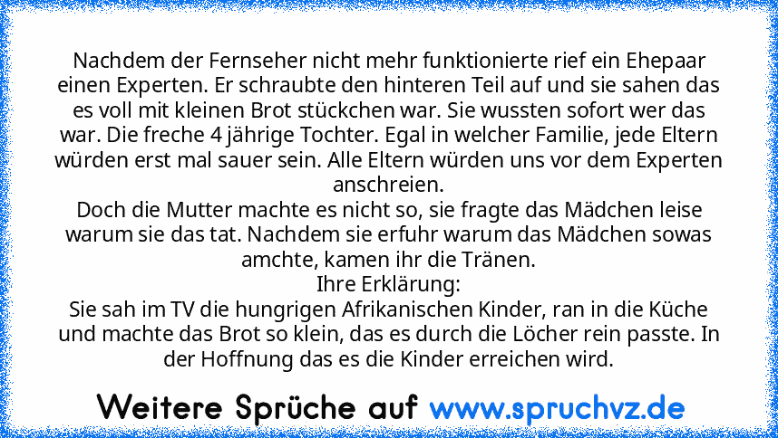 Nachdem der Fernseher nicht mehr funktionierte rief ein Ehepaar einen Experten. Er schraubte den hinteren Teil auf und sie sahen das es voll mit kleinen Brot stückchen war. Sie wussten sofort wer das war. Die freche 4 jährige Tochter. Egal in welcher Familie, jede Eltern würden erst mal sauer sein. Alle Eltern würden uns vor dem Experten anschreien.
Doch die Mutter machte es nicht so, sie fragte d...