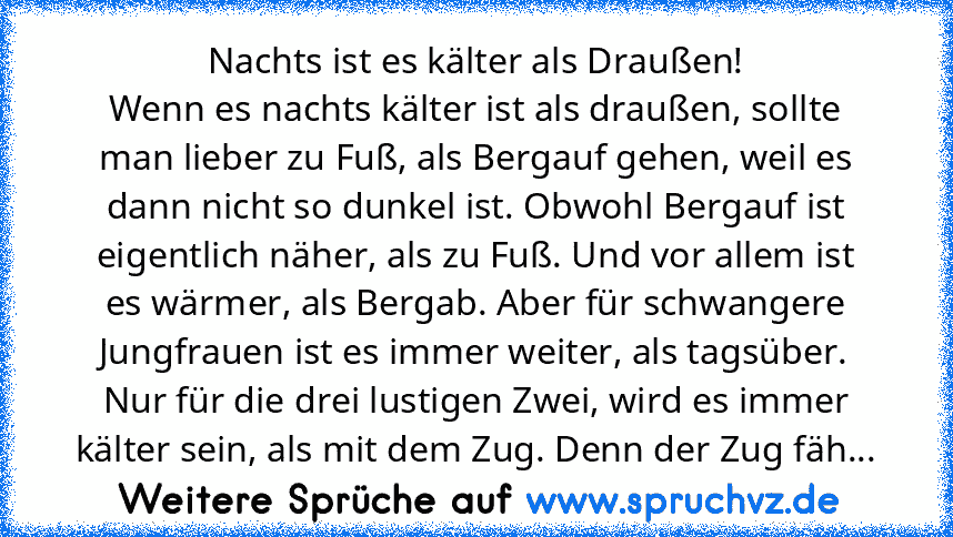 Nachts ist es kälter als Draußen!
Wenn es nachts kälter ist als draußen, sollte
man lieber zu Fuß, als Bergauf gehen, weil es
dann nicht so dunkel ist. Obwohl Bergauf ist
eigentlich näher, als zu Fuß. Und vor allem ist
es wärmer, als Bergab. Aber für schwangere
Jungfrauen ist es immer weiter, als tagsüber.
Nur für die drei lustigen Zwei, wird es immer
kälter sein, als mit dem Zug. Denn der Zug ...