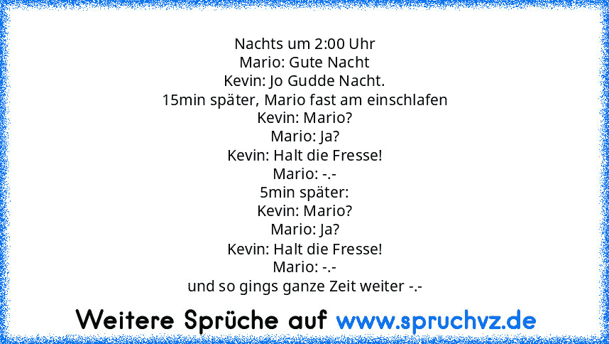 Nachts um 2:00 Uhr
Mario: Gute Nacht
Kevin: Jo Gudde Nacht.
15min später, Mario fast am einschlafen
Kevin: Mario?
Mario: Ja?
Kevin: Halt die Fresse!
Mario: -.-
5min später:
Kevin: Mario?
Mario: Ja?
Kevin: Halt die Fresse!
Mario: -.-
und so gings ganze Zeit weiter -.-