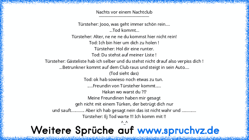 Nachts vor einem Nachtclub
___________________________
Türsteher: Jooo, was geht immer schön rein....
...Tod kommt...
Türsteher: Alter, ne ne ne du kommst hier nicht rein!
Tod: Ich bin hier um dich zu holen !
Türsteher: Hol dir eine runter.
Tod: Du stehst auf meiner Liste !
Türsteher: Gästeliste hab ich selber und du stehst nicht drauf also verpiss dich !
...Betrunkner kommt auf dem Club raus und ...